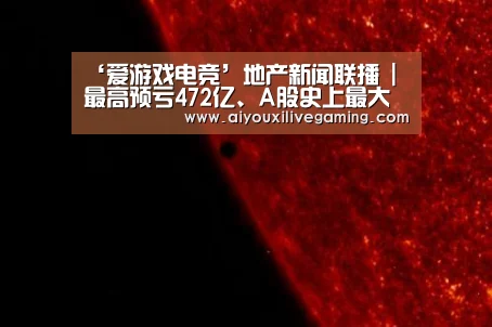 ‘爱游戏电竞’地产新闻联播 | 最高预亏472亿、A股史上最大“亏损王”诞生(图2) 爱游戏电竞