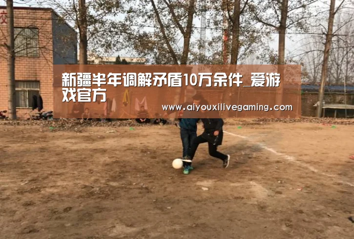 新疆半年调解矛盾10万余件_爱游戏官方(图2) 爱游戏体育